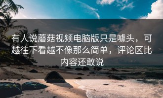 有人说蘑菇视频电脑版只是噱头，可越往下看越不像那么简单，评论区比内容还敢说