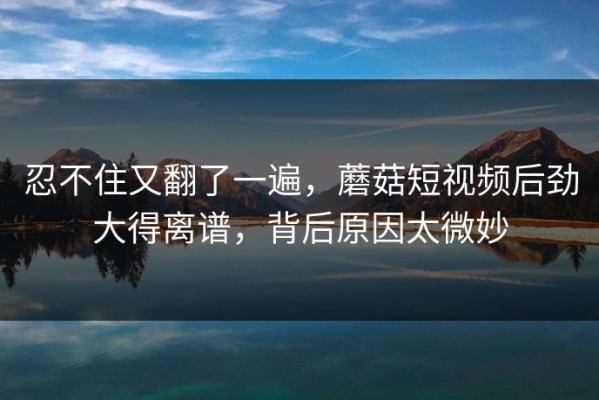 忍不住又翻了一遍，蘑菇短视频后劲大得离谱，背后原因太微妙