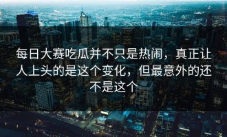 每日大赛吃瓜并不只是热闹，真正让人上头的是这个变化，但最意外的还不是这个