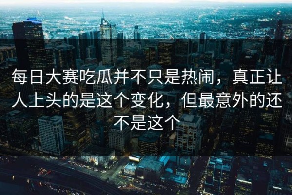 每日大赛吃瓜并不只是热闹，真正让人上头的是这个变化，但最意外的还不是这个
