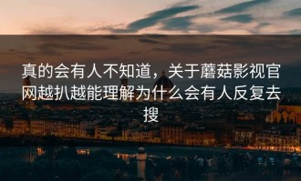 真的会有人不知道，关于蘑菇影视官网越扒越能理解为什么会有人反复去搜
