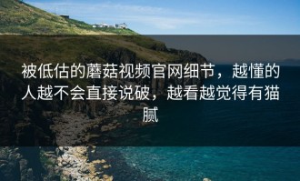 被低估的蘑菇视频官网细节，越懂的人越不会直接说破，越看越觉得有猫腻