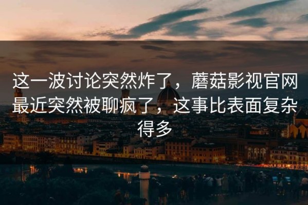 这一波讨论突然炸了，蘑菇影视官网最近突然被聊疯了，这事比表面复杂得多