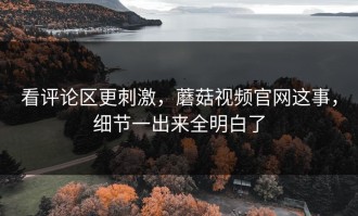 看评论区更刺激，蘑菇视频官网这事，细节一出来全明白了