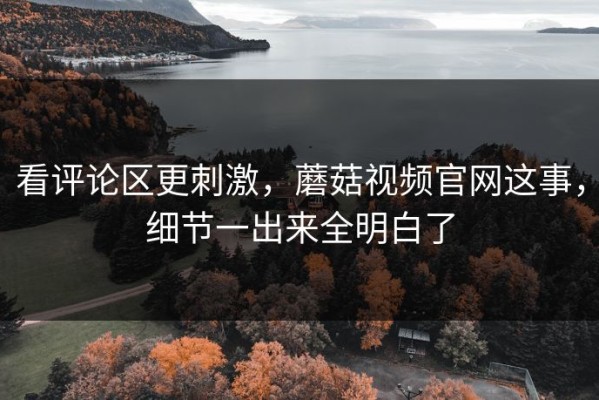 看评论区更刺激，蘑菇视频官网这事，细节一出来全明白了