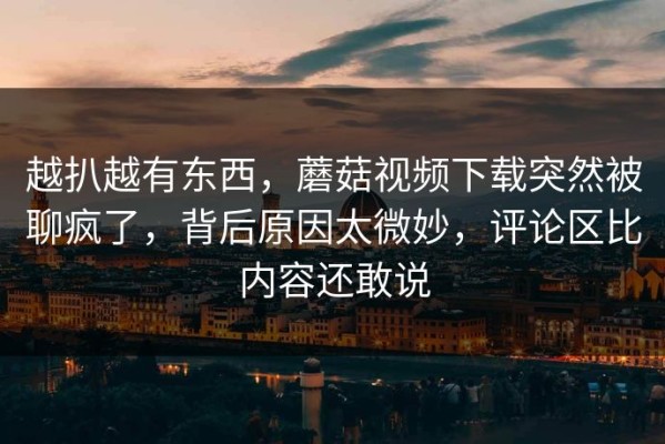 越扒越有东西，蘑菇视频下载突然被聊疯了，背后原因太微妙，评论区比内容还敢说