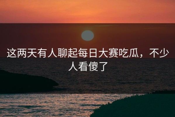 这两天有人聊起每日大赛吃瓜，不少人看傻了