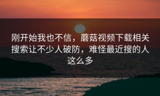刚开始我也不信，蘑菇视频下载相关搜索让不少人破防，难怪最近搜的人这么多