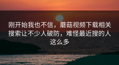 刚开始我也不信，蘑菇视频下载相关搜索让不少人破防，难怪最近搜的人这么多