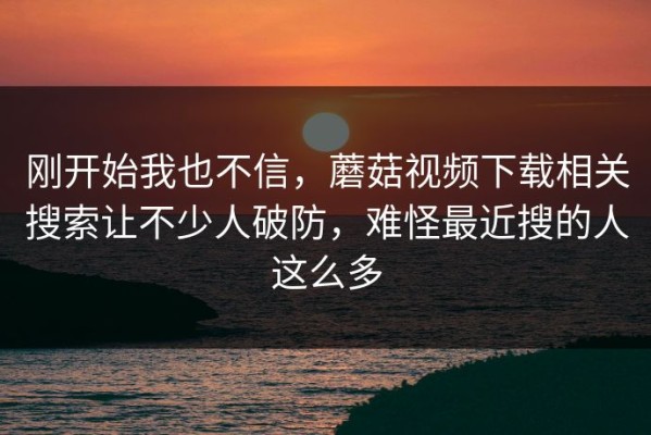 刚开始我也不信，蘑菇视频下载相关搜索让不少人破防，难怪最近搜的人这么多