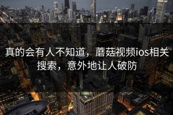 真的会有人不知道，蘑菇视频ios相关搜索，意外地让人破防