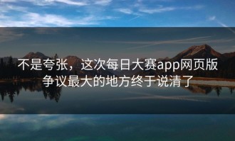 不是夸张，这次每日大赛app网页版争议最大的地方终于说清了