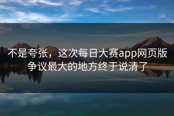 不是夸张，这次每日大赛app网页版争议最大的地方终于说清了