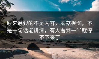 原来最狠的不是内容，蘑菇视频，不是一句话能讲清，有人看到一半就停不下来了