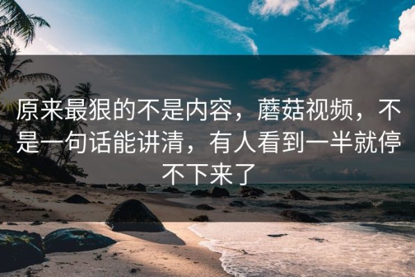 原来最狠的不是内容，蘑菇视频，不是一句话能讲清，有人看到一半就停不下来了