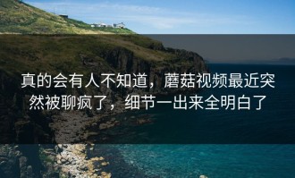 真的会有人不知道，蘑菇视频最近突然被聊疯了，细节一出来全明白了