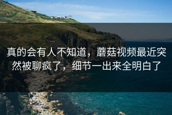 真的会有人不知道，蘑菇视频最近突然被聊疯了，细节一出来全明白了