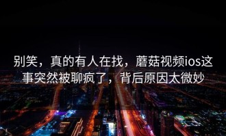 别笑，真的有人在找，蘑菇视频ios这事突然被聊疯了，背后原因太微妙