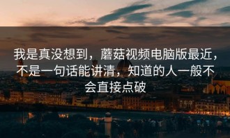 我是真没想到，蘑菇视频电脑版最近，不是一句话能讲清，知道的人一般不会直接点破
