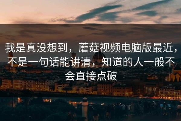 我是真没想到，蘑菇视频电脑版最近，不是一句话能讲清，知道的人一般不会直接点破