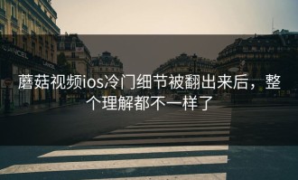 蘑菇视频ios冷门细节被翻出来后，整个理解都不一样了