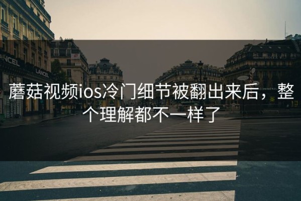 蘑菇视频ios冷门细节被翻出来后，整个理解都不一样了