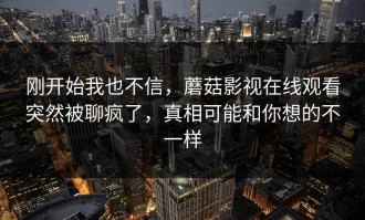 刚开始我也不信，蘑菇影视在线观看突然被聊疯了，真相可能和你想的不一样
