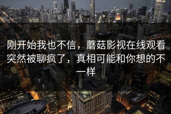 刚开始我也不信，蘑菇影视在线观看突然被聊疯了，真相可能和你想的不一样