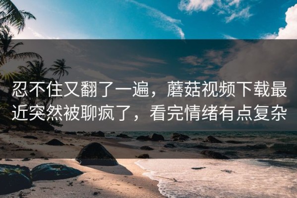 忍不住又翻了一遍，蘑菇视频下载最近突然被聊疯了，看完情绪有点复杂