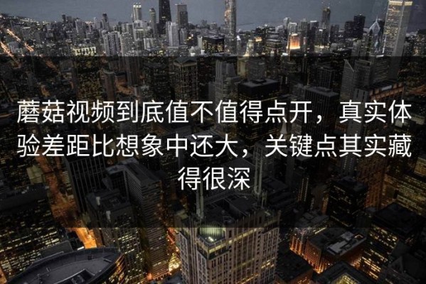 蘑菇视频到底值不值得点开，真实体验差距比想象中还大，关键点其实藏得很深