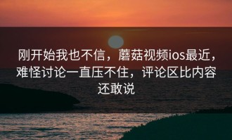 刚开始我也不信，蘑菇视频ios最近，难怪讨论一直压不住，评论区比内容还敢说