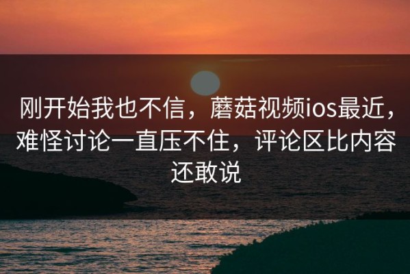 刚开始我也不信，蘑菇视频ios最近，难怪讨论一直压不住，评论区比内容还敢说