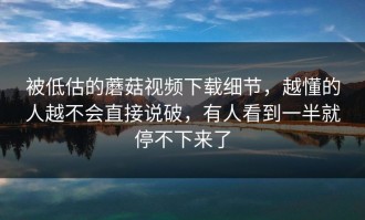 被低估的蘑菇视频下载细节，越懂的人越不会直接说破，有人看到一半就停不下来了