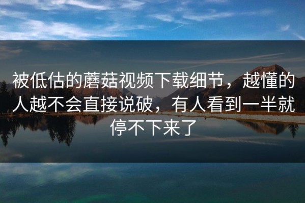 被低估的蘑菇视频下载细节，越懂的人越不会直接说破，有人看到一半就停不下来了