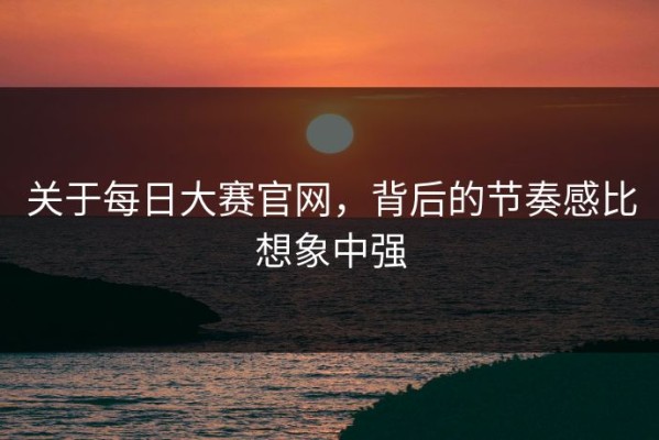 关于每日大赛官网，背后的节奏感比想象中强