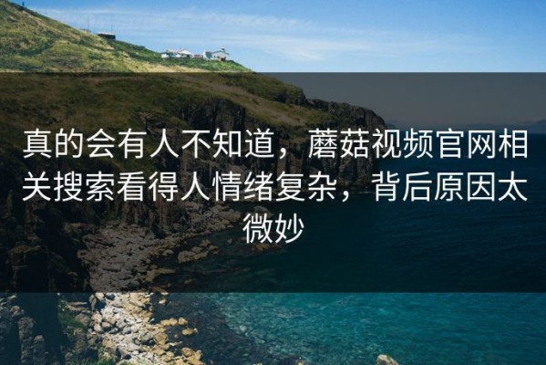 真的会有人不知道，蘑菇视频官网相关搜索看得人情绪复杂，背后原因太微妙