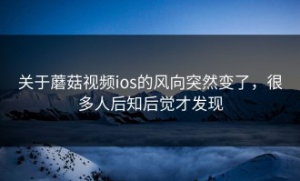 关于蘑菇视频ios的风向突然变了，很多人后知后觉才发现