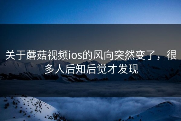 关于蘑菇视频ios的风向突然变了，很多人后知后觉才发现