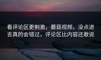 看评论区更刺激，蘑菇视频，没点进去真的会错过，评论区比内容还敢说