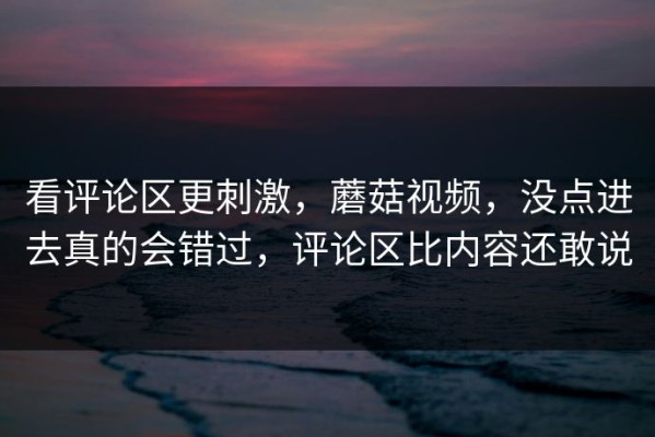 看评论区更刺激，蘑菇视频，没点进去真的会错过，评论区比内容还敢说