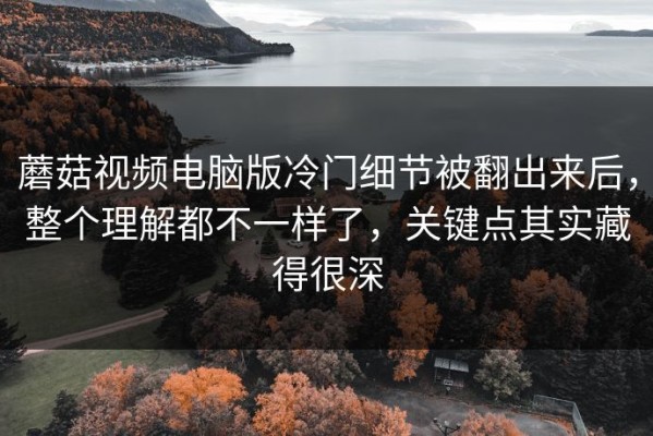 蘑菇视频电脑版冷门细节被翻出来后，整个理解都不一样了，关键点其实藏得很深