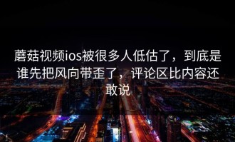蘑菇视频ios被很多人低估了，到底是谁先把风向带歪了，评论区比内容还敢说