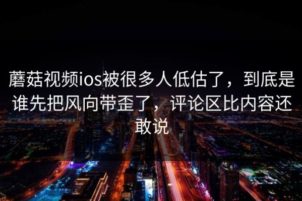 蘑菇视频ios被很多人低估了，到底是谁先把风向带歪了，评论区比内容还敢说