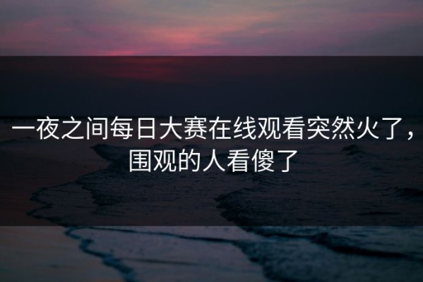 一夜之间每日大赛在线观看突然火了，围观的人看傻了