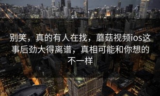 别笑，真的有人在找，蘑菇视频ios这事后劲大得离谱，真相可能和你想的不一样