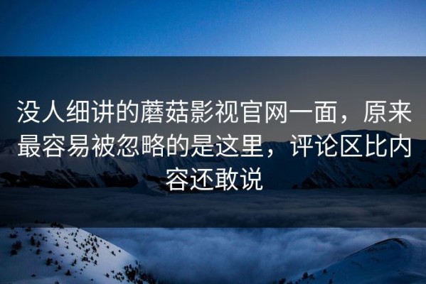 没人细讲的蘑菇影视官网一面，原来最容易被忽略的是这里，评论区比内容还敢说