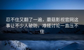 忍不住又翻了一遍，蘑菇影视官网这事让不少人破防，难怪讨论一直压不住