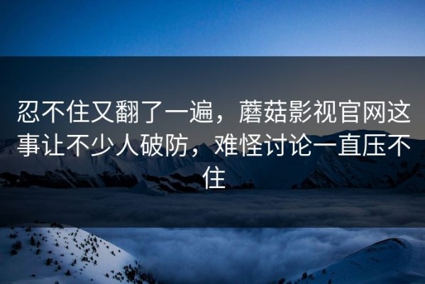 忍不住又翻了一遍，蘑菇影视官网这事让不少人破防，难怪讨论一直压不住