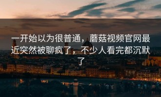 一开始以为很普通，蘑菇视频官网最近突然被聊疯了，不少人看完都沉默了