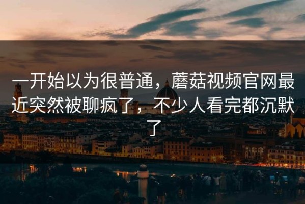 一开始以为很普通，蘑菇视频官网最近突然被聊疯了，不少人看完都沉默了